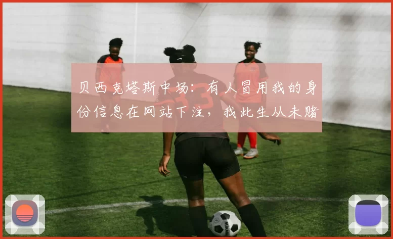 贝西克塔斯中场：有人冒用我的身份信息在网站下注，我此生从未赌球