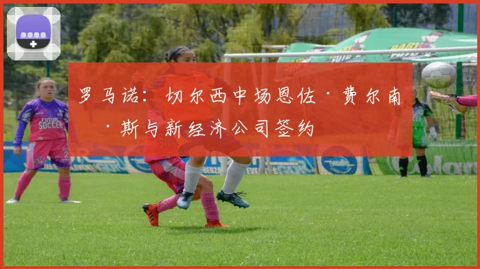 罗马诺：切尔西中场恩佐·费尔南德斯与新经济公司签约