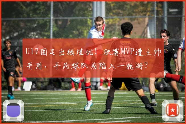 U17国足出线堪忧！联赛MVP遭主帅弃用，平民球队或陷入一轮游？
