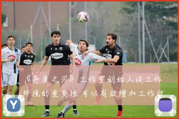 《异度之刃》工作室创始人谈工作环境的重要性 可以有效增加工作效率