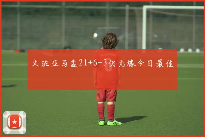 文班亚马轰21+6+3仍无缘今日最佳