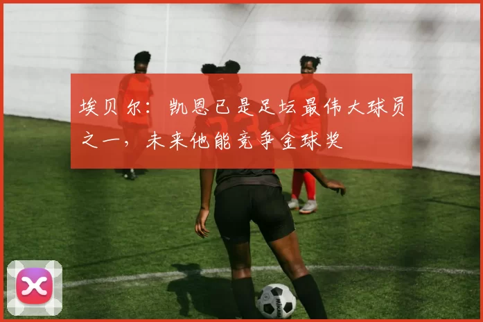 埃贝尔：凯恩已是足坛最伟大球员之一，未来他能竞争金球奖