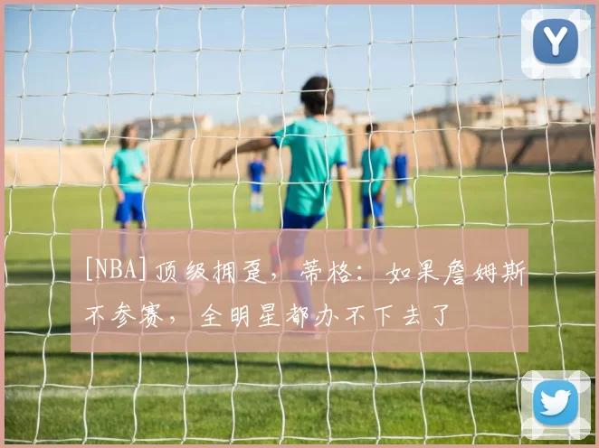 [NBA]顶级拥趸，蒂格：如果詹姆斯不参赛，全明星都办不下去了