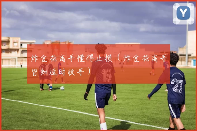 炸金花高手懂得止损（炸金花高手皆知适时收手）