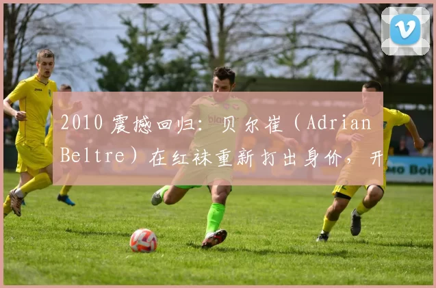 2010 震撼回归：贝尔崔（Adrian Beltre）在红袜重新打出身价，开启生涯后期名人堂之路