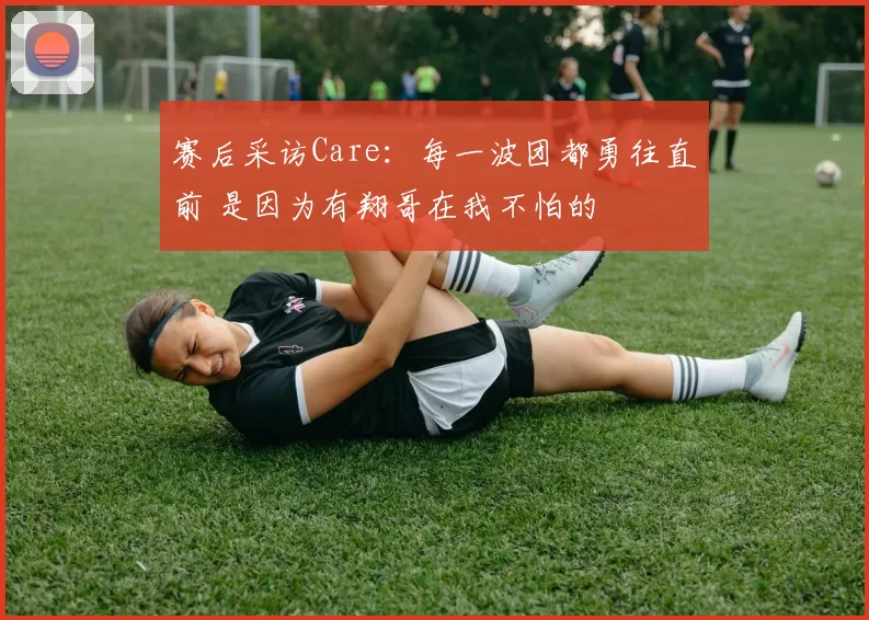 赛后采访Care：每一波团都勇往直前 是因为有翔哥在我不怕的