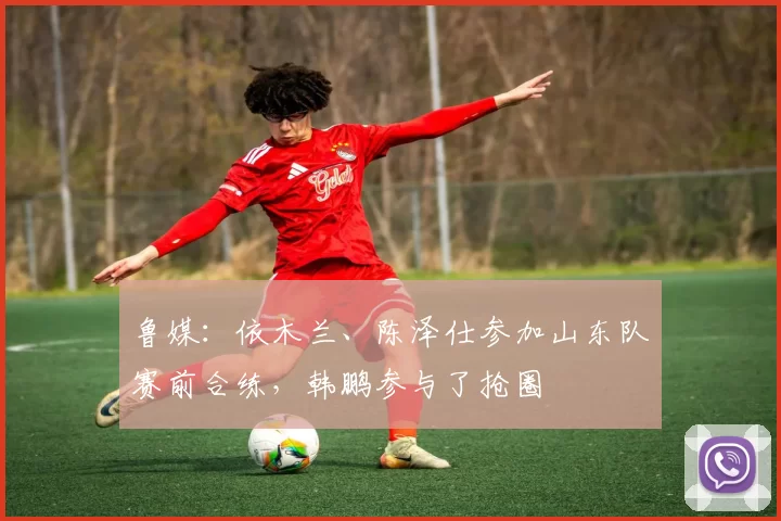鲁媒：依木兰、陈泽仕参加山东队赛前合练，韩鹏参与了抢圈