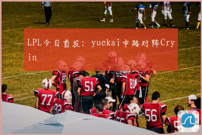 LPL今日首发：yuekai中路对阵Cryin