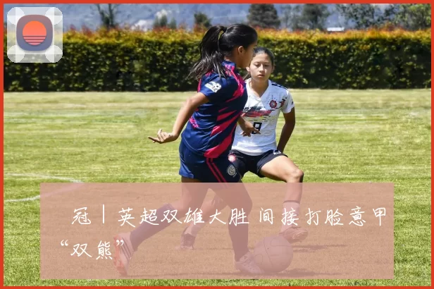 歐冠｜英超双雄大胜 间接打脸意甲“双熊”