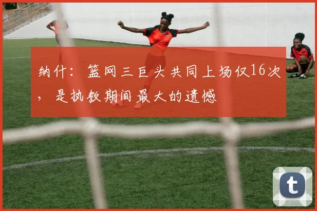 纳什：篮网三巨头共同上场仅16次，是执教期间最大的遗憾