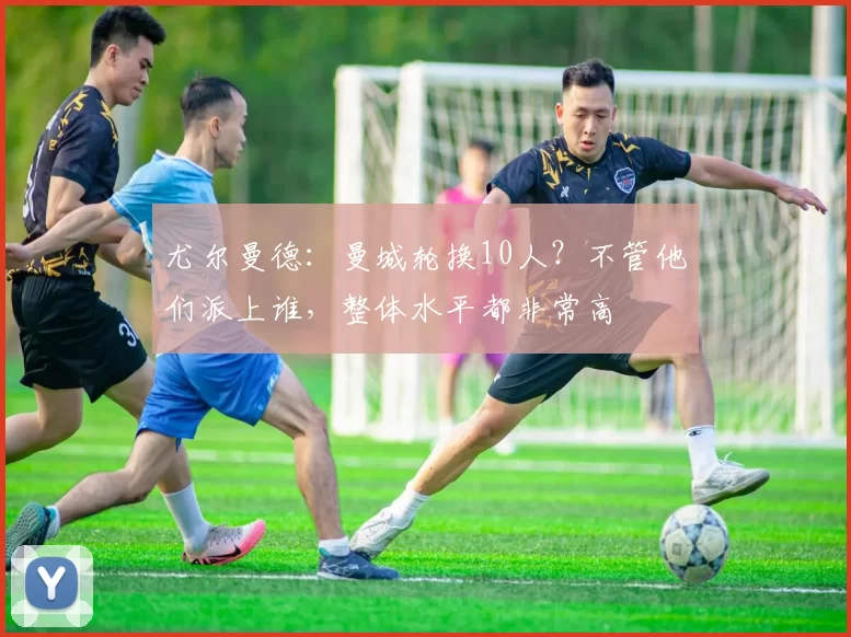 尤尔曼德：曼城轮换10人？不管他们派上谁，整体水平都非常高