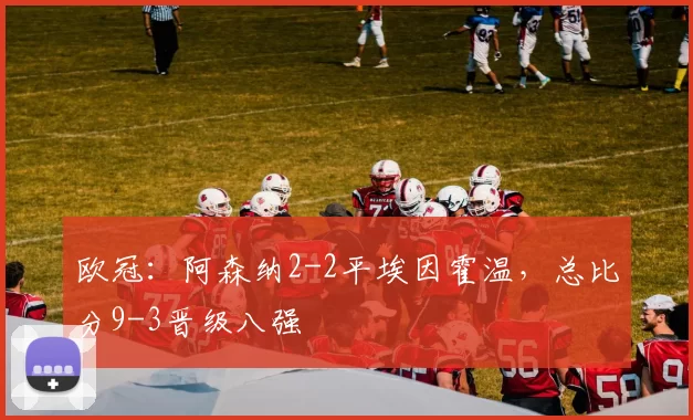 欧冠：阿森纳2-2平埃因霍温，总比分9-3晋级八强