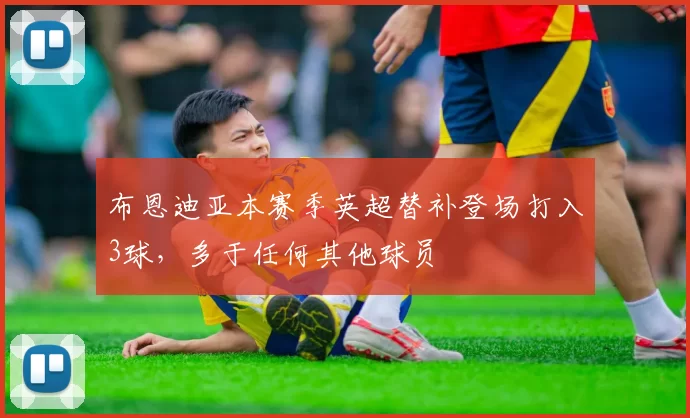 布恩迪亚本赛季英超替补登场打入3球，多于任何其他球员