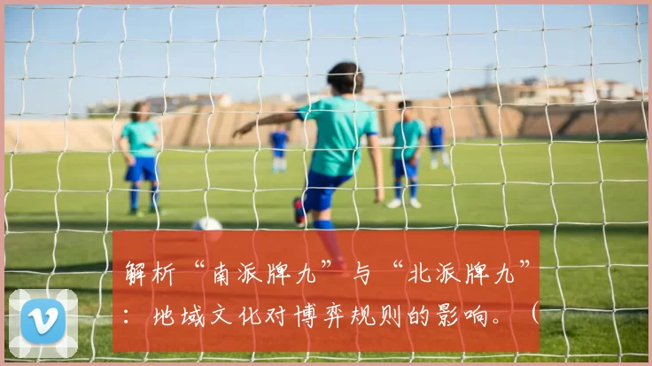解析“南派牌九”与“北派牌九”：地域文化对博弈规则的影响。（南北牌九之别：地域文化如何塑造博弈规则）