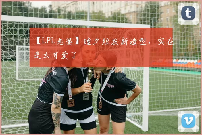 【LPL老婆】瞳夕短发新造型，实在是太可爱了