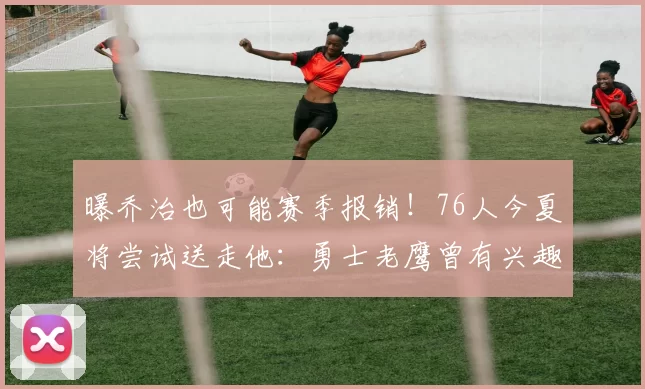 曝乔治也可能赛季报销！76人今夏将尝试送走他：勇士老鹰曾有兴趣