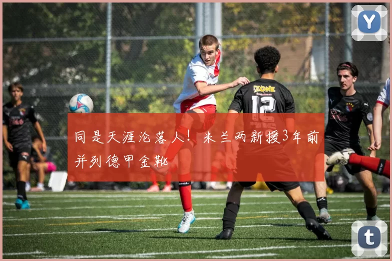 同是天涯沦落人！米兰两新援3年前并列德甲金靴