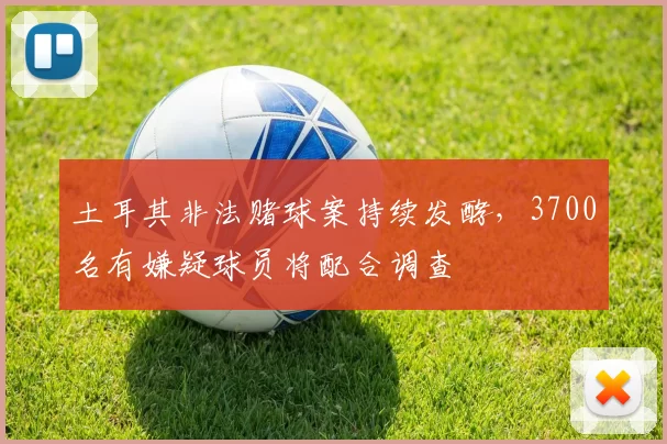 土耳其非法赌球案持续发酵，3700名有嫌疑球员将配合调查