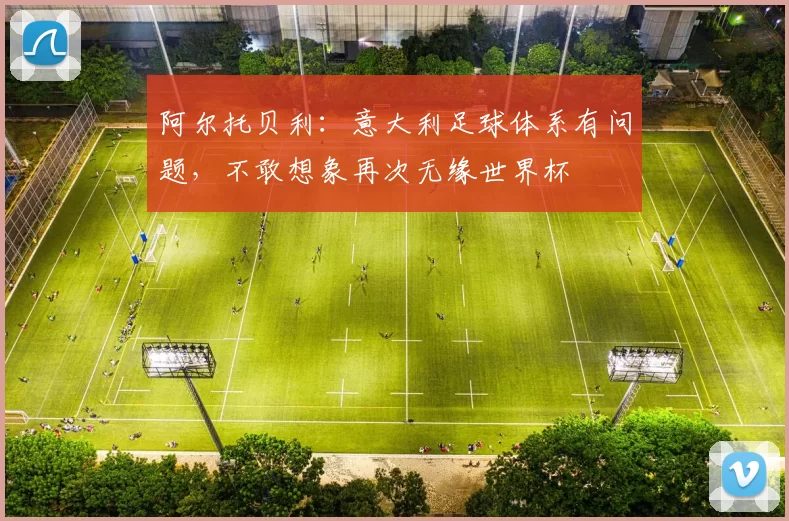 阿尔托贝利：意大利足球体系有问题，不敢想象再次无缘世界杯