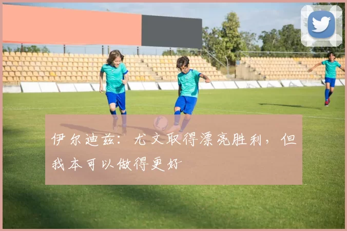 伊尔迪兹：尤文取得漂亮胜利，但我本可以做得更好