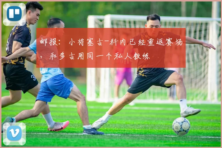 邮报：小将塞古-科内已经重返赛场，和多古用同一个私人教练