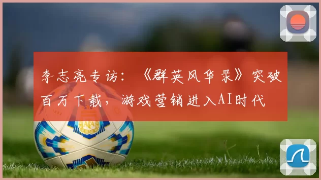 李志亮专访：《群英风华录》突破百万下载，游戏营销进入AI时代
