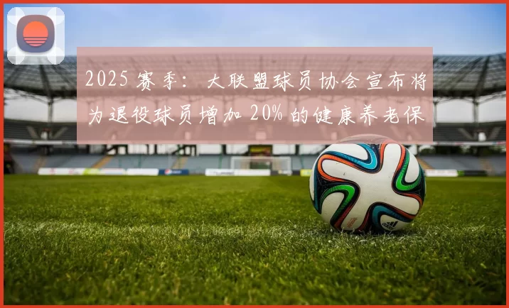 2025 赛季：大联盟球员协会宣布将为退役球员增加 20% 的健康养老保障金