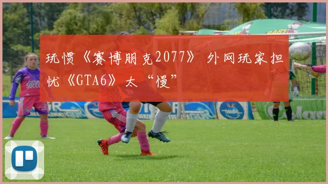 玩惯《赛博朋克2077》 外网玩家担忧《GTA6》太“慢”