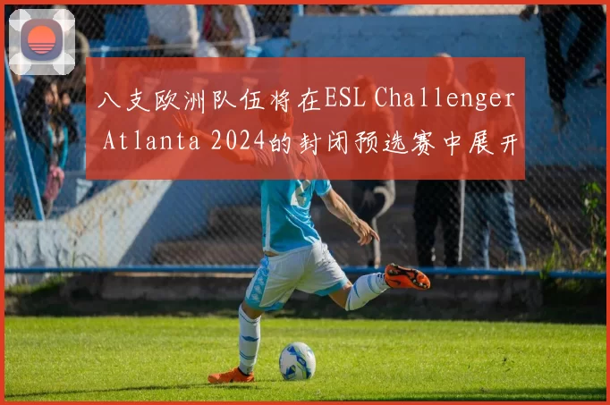 八支欧洲队伍将在ESL Challenger Atlanta 2024的封闭预选赛中展开角逐