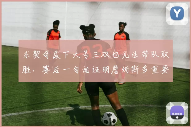 东契奇轰下大号三双也无法带队取胜，赛后一句话证明詹姆斯多重要