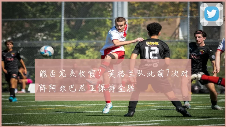 能否完美收官？英格兰队此前7次对阵阿尔巴尼亚保持全胜