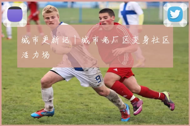 城市更新记丨城市老厂区变身社区活力场