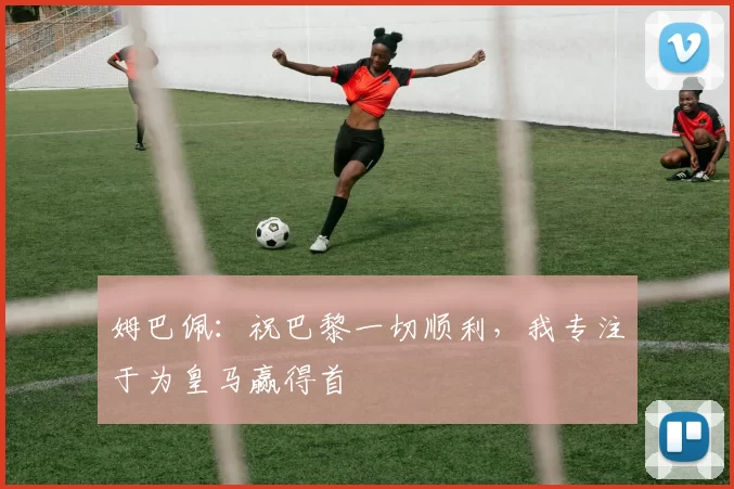 姆巴佩：祝巴黎一切顺利，我专注于为皇马赢得首