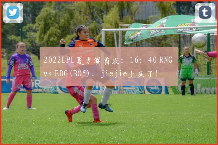 2022LPL夏季赛首发：16：40 RNG vs EDG(BO5)，jiejie上来了！