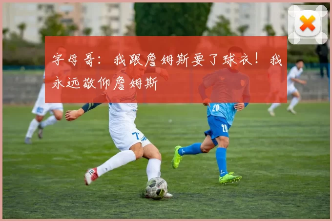 字母哥：我跟詹姆斯要了球衣！我永远敬仰詹姆斯