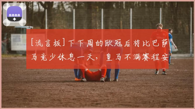 [流言板]下下周的欧冠后将比巴萨马竞少休息一天，皇马不满赛程安排36亮93回复