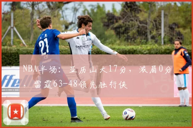 NBA半场：亚历山大17分，浓眉0分，雷霆63-48领先独行侠